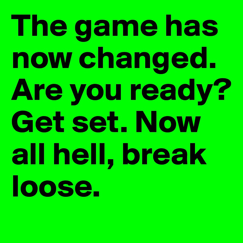 The game has now changed. Are you ready? Get set. Now all hell, break loose.