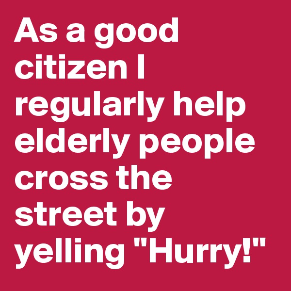 As a good citizen I regularly help elderly people cross the street by yelling "Hurry!"