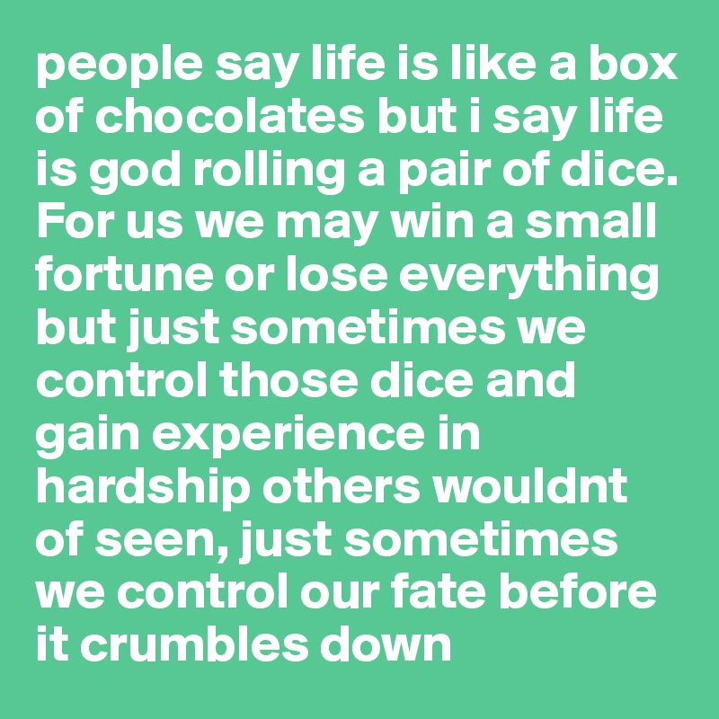 people say life is like a box of chocolates but i say life is god rolling a pair of dice. For us we may win a small fortune or lose everything but just sometimes we control those dice and gain experience in hardship others wouldnt of seen, just sometimes we control our fate before it crumbles down