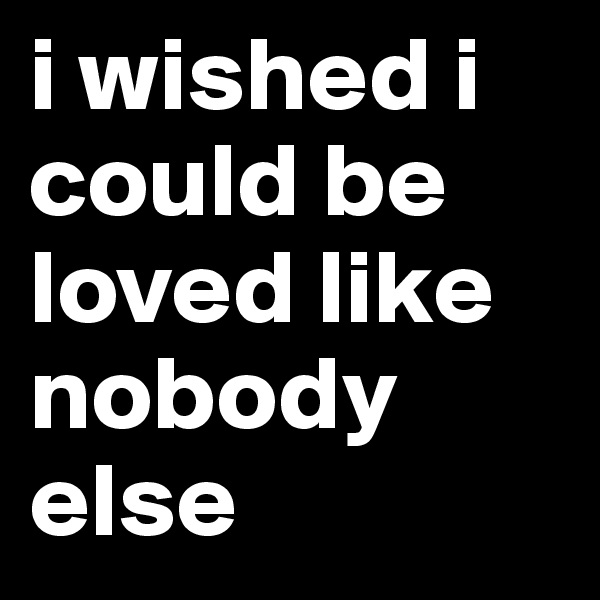 i wished i could be loved like nobody else