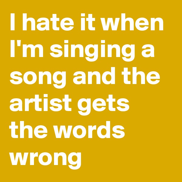 I hate it when I'm singing a song and the artist gets the words wrong