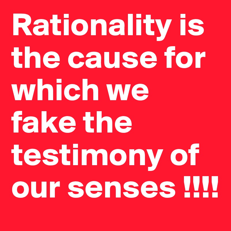 Rationality is the cause for which we fake the testimony of our senses !!!!