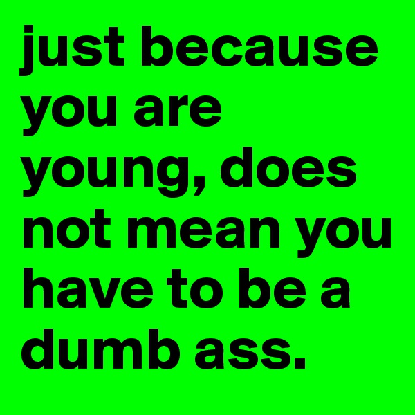 just because you are young, does not mean you have to be a dumb ass.
