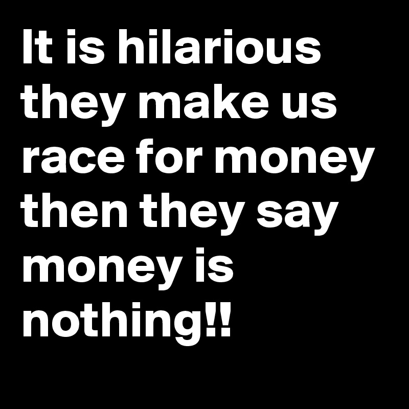 It is hilarious 
they make us race for money then they say money is nothing!!