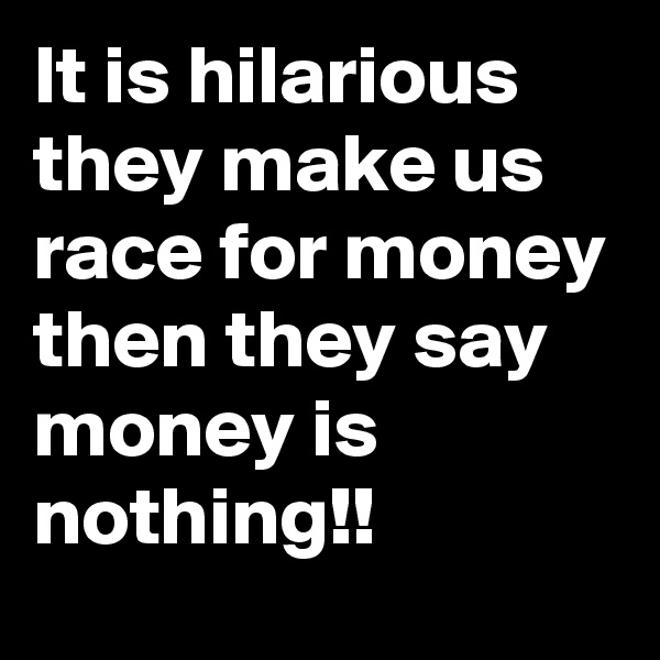 It is hilarious 
they make us race for money then they say money is nothing!!