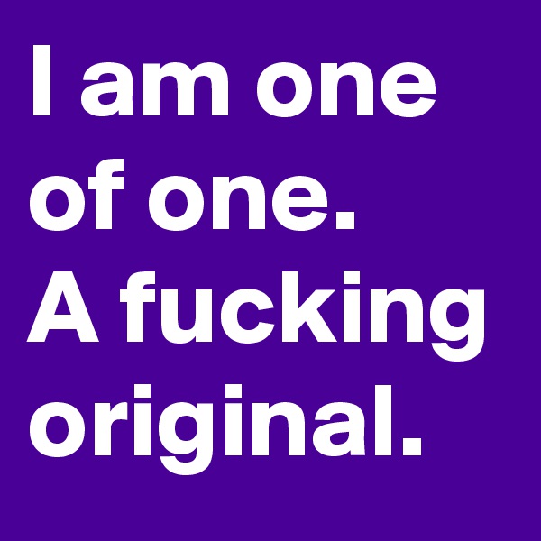I am one of one.
A fucking original.