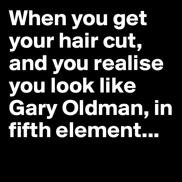 When you get your hair cut, and you realise you look like Gary Oldman, in fifth element...
