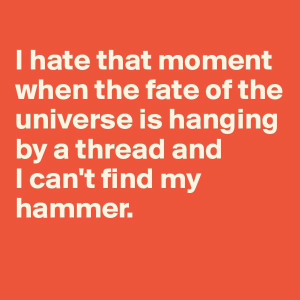 
I hate that moment when the fate of the universe is hanging by a thread and 
I can't find my hammer.

