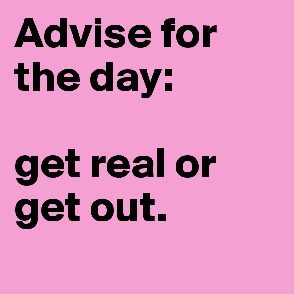 Advise for the day: 

get real or get out.
