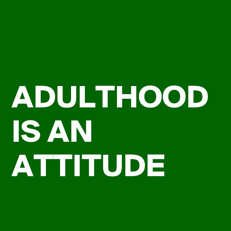 

ADULTHOOD IS AN 
ATTITUDE
