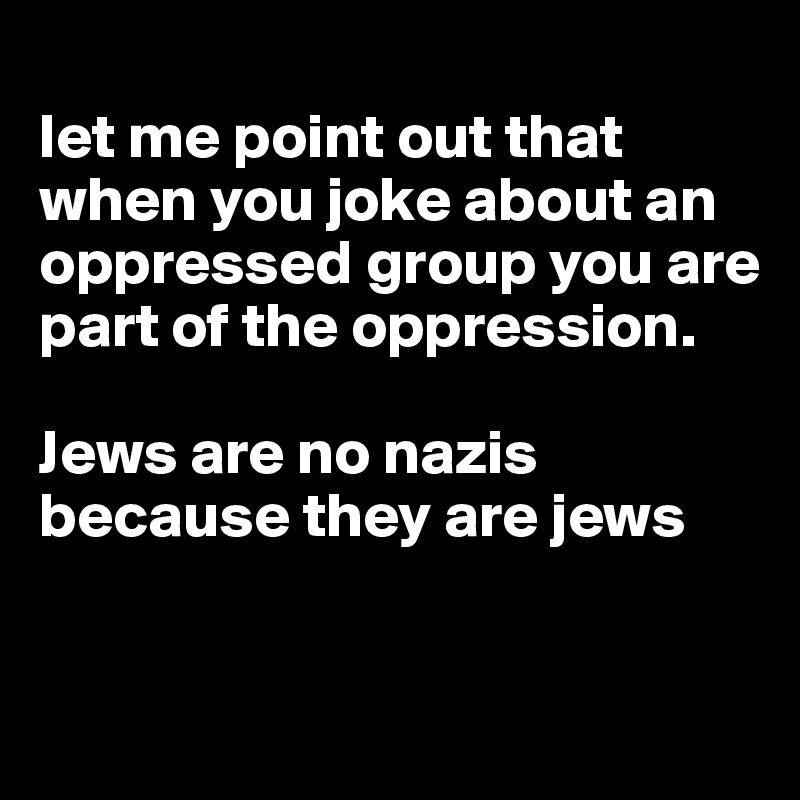 let me point out that when you joke about an oppressed group you are ...