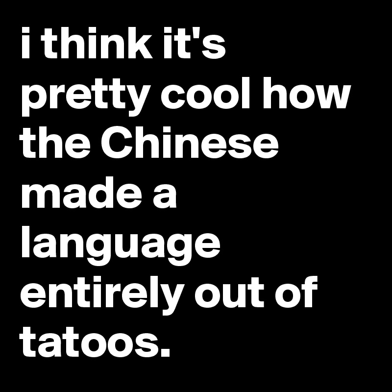i think it's pretty cool how the Chinese made a language entirely out of tatoos.