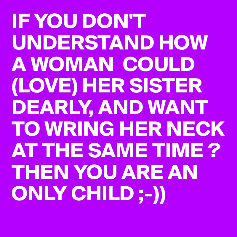 IF YOU DON'T UNDERSTAND HOW A WOMAN  COULD (LOVE) HER SISTER DEARLY, AND WANT TO WRING HER NECK AT THE SAME TIME ?
THEN YOU ARE AN ONLY CHILD ;-)) 