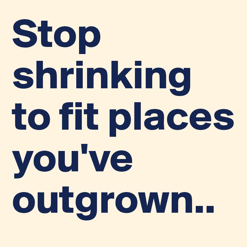 Stop shrinking to fit places you've outgrown..