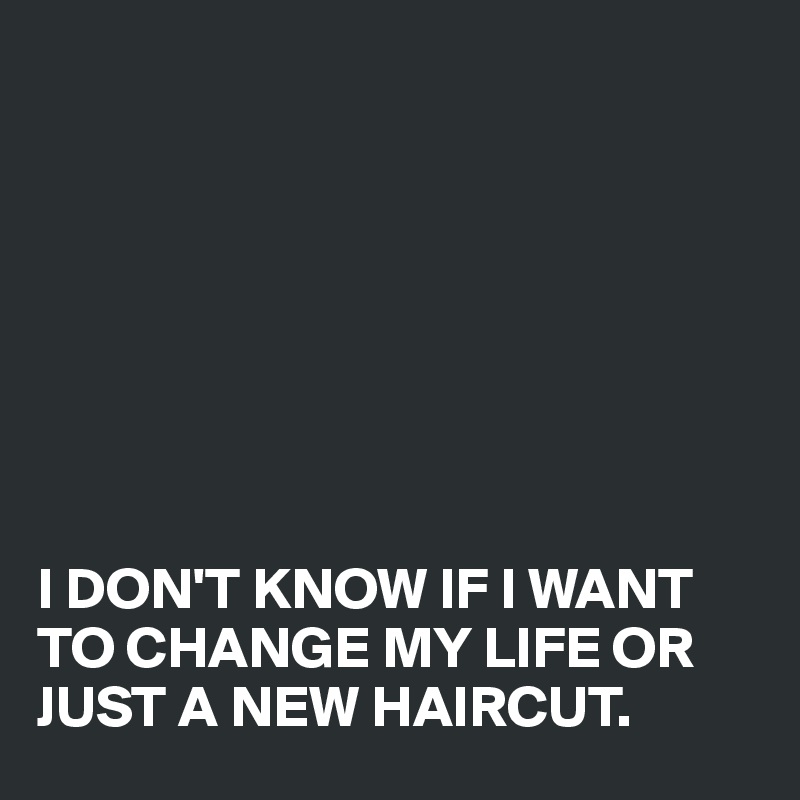 








I DON'T KNOW IF I WANT TO CHANGE MY LIFE OR JUST A NEW HAIRCUT.