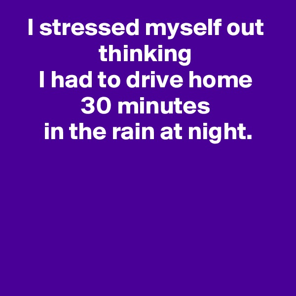 I stressed myself out
thinking
I had to drive home
30 minutes
 in the rain at night.




