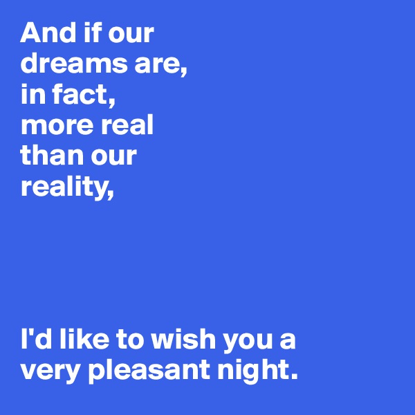 And if our 
dreams are,
in fact, 
more real 
than our
reality,




I'd like to wish you a 
very pleasant night. 