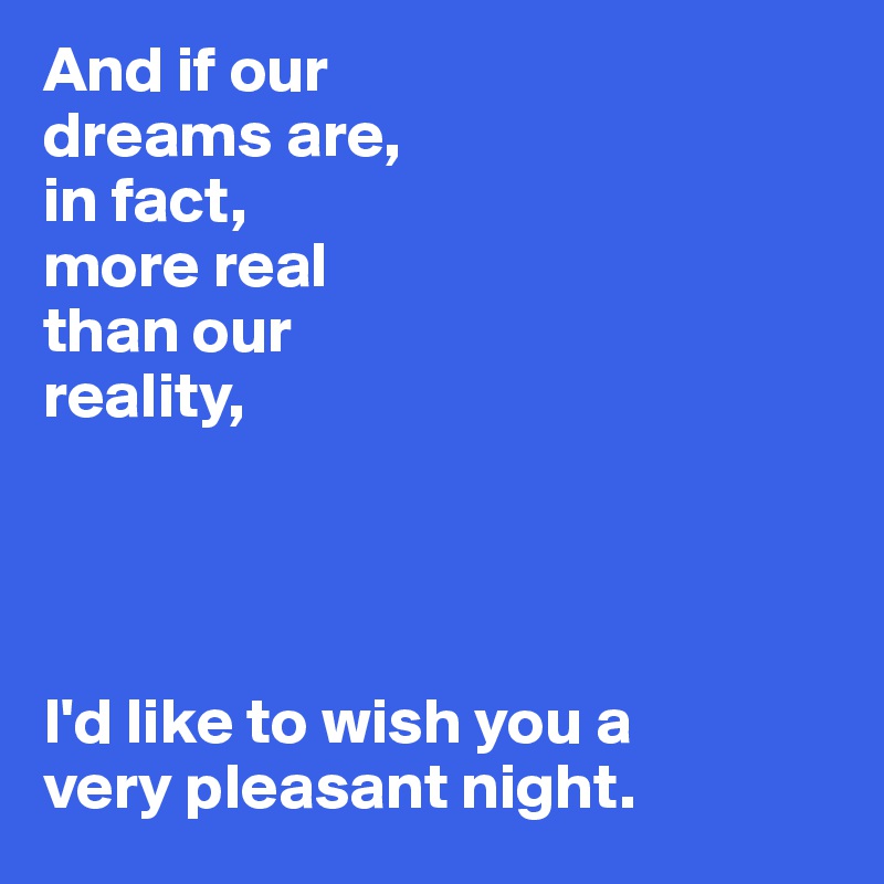 And if our 
dreams are,
in fact, 
more real 
than our
reality,




I'd like to wish you a 
very pleasant night. 