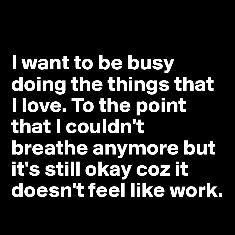 

I want to be busy doing the things that I love. To the point that I couldn't breathe anymore but  it's still okay coz it doesn't feel like work.