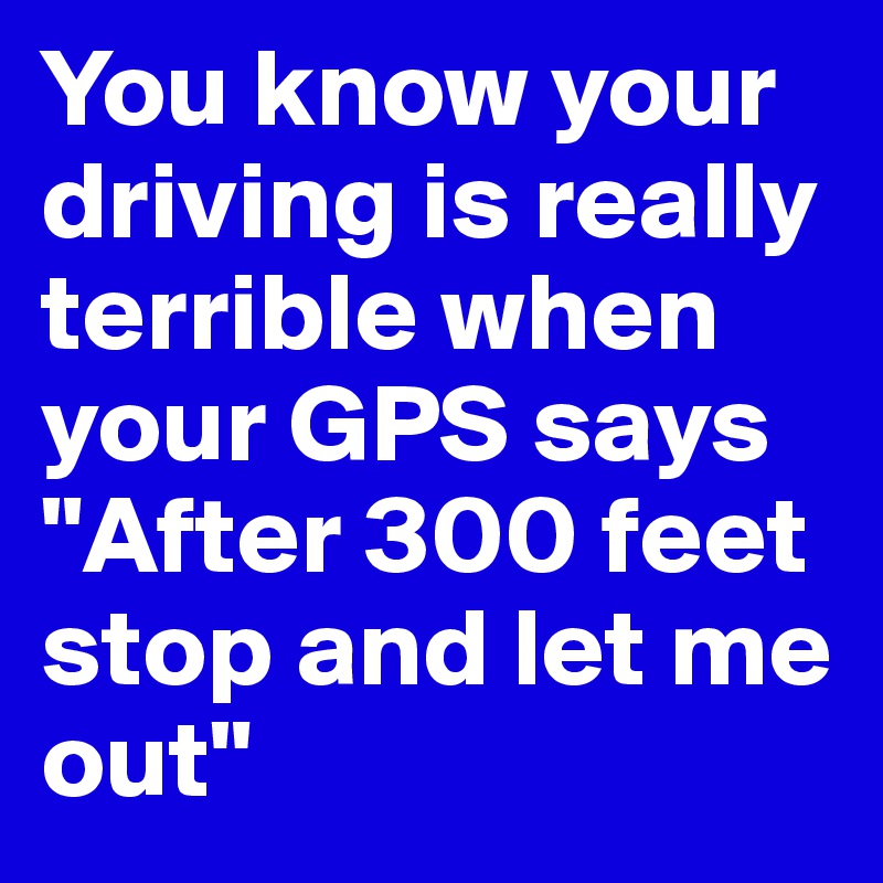 You know your driving is really terrible when your GPS says "After 300 feet  stop and let me out"