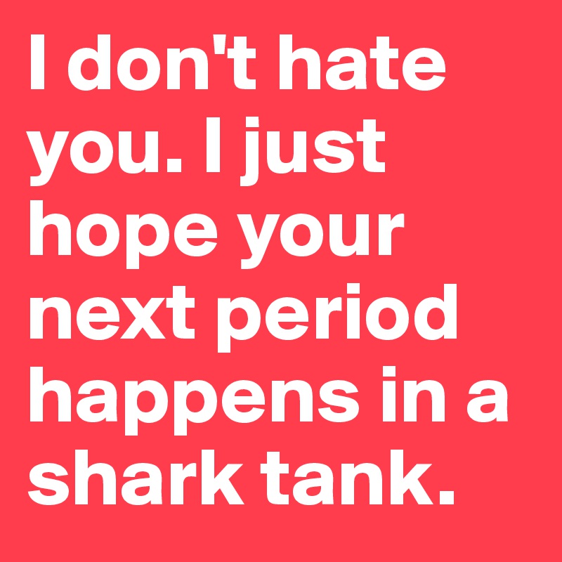 I don't hate you. I just hope your next period happens in a shark tank.