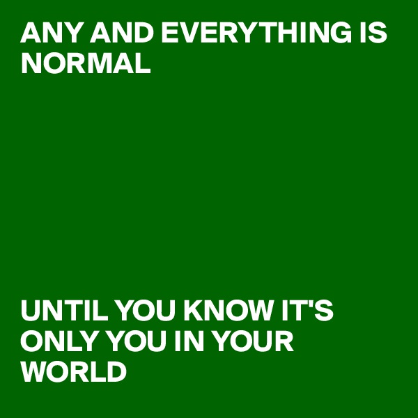ANY AND EVERYTHING IS NORMAL







UNTIL YOU KNOW IT'S ONLY YOU IN YOUR WORLD