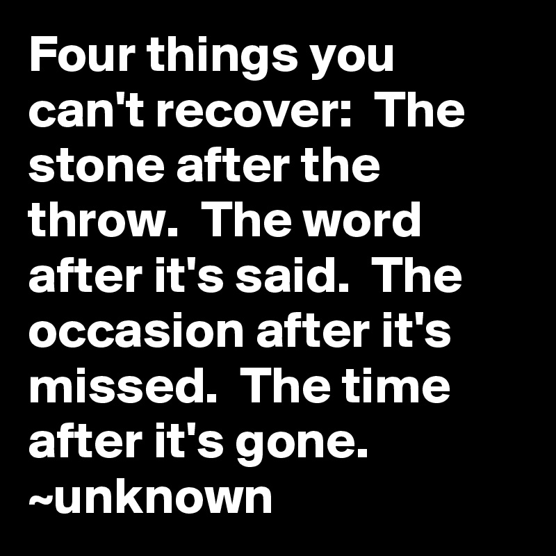 Four things you can't recover:  The stone after the throw.  The word after it's said.  The occasion after it's missed.  The time after it's gone.
~unknown
