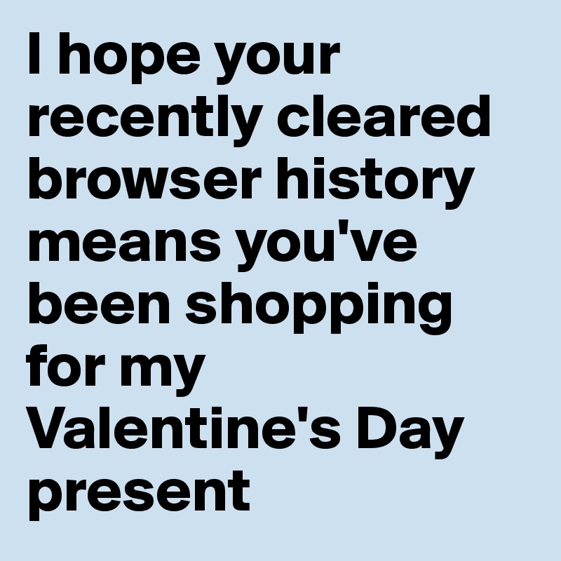 I hope your recently cleared browser history means you've been shopping for my Valentine's Day present