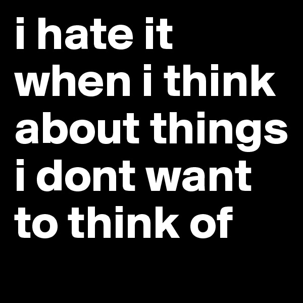 i hate it when i think about things i dont want to think of