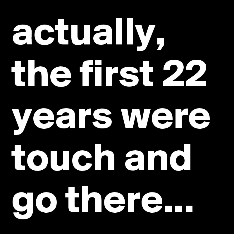 actually, the first 22 years were touch and go there...