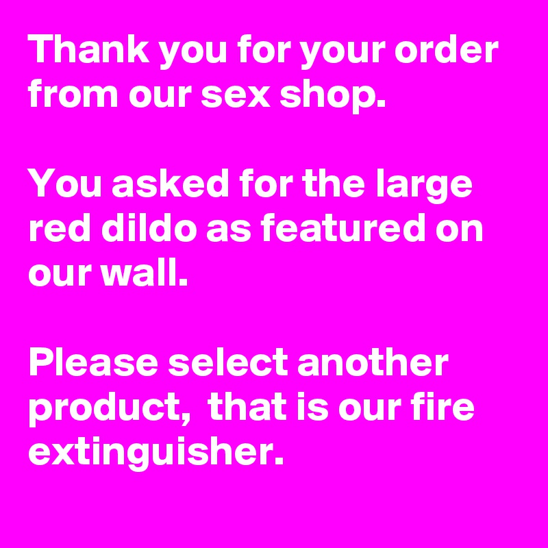 Thank you for your order from our sex shop. 

You asked for the large red dildo as featured on our wall.

Please select another product,  that is our fire extinguisher.  