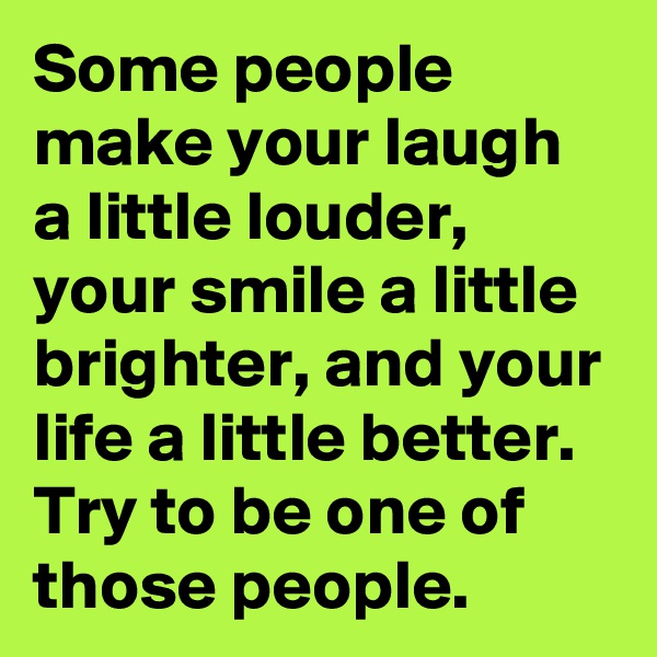 Some people make your laugh a little louder, your smile a little brighter, and your life a little better. Try to be one of those people.
