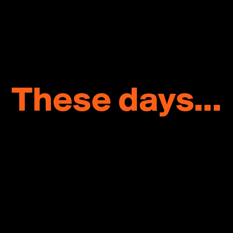 

These days...


