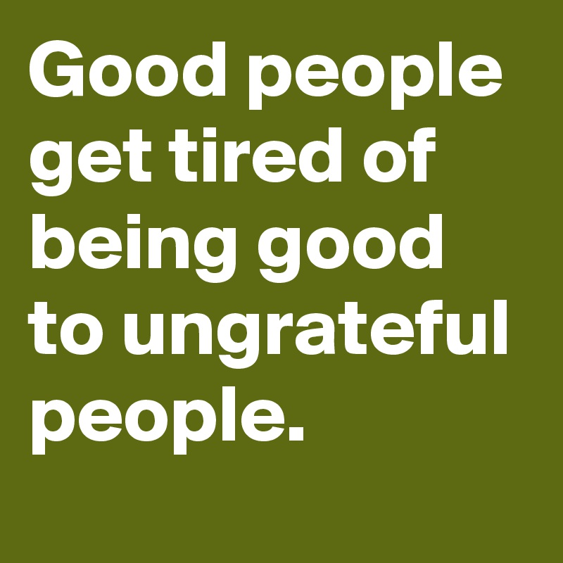 Good people get tired of being good to ungrateful people.