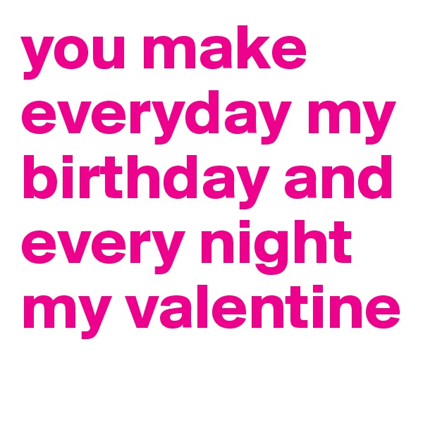 you make everyday my birthday and every night my valentine