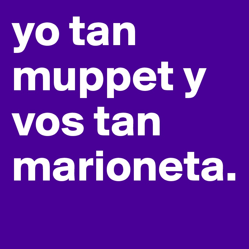 yo tan muppet y vos tan marioneta. 