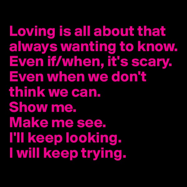 
Loving is all about that always wanting to know. 
Even if/when, it's scary.
Even when we don't think we can.
Show me. 
Make me see. 
I'll keep looking.
I will keep trying.