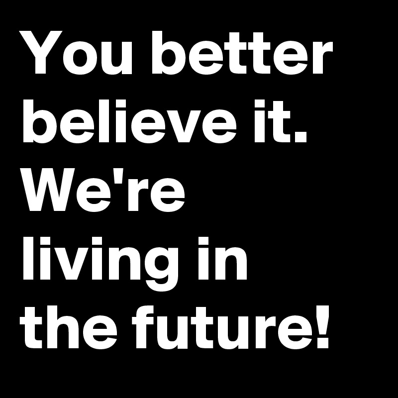 You better believe it. We're living in the future!