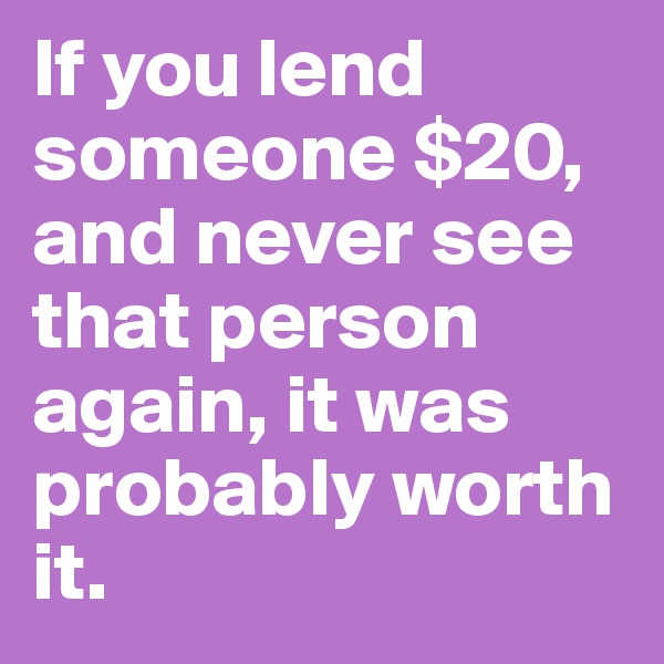 If you lend someone $20, and never see that person again, it was probably worth it.