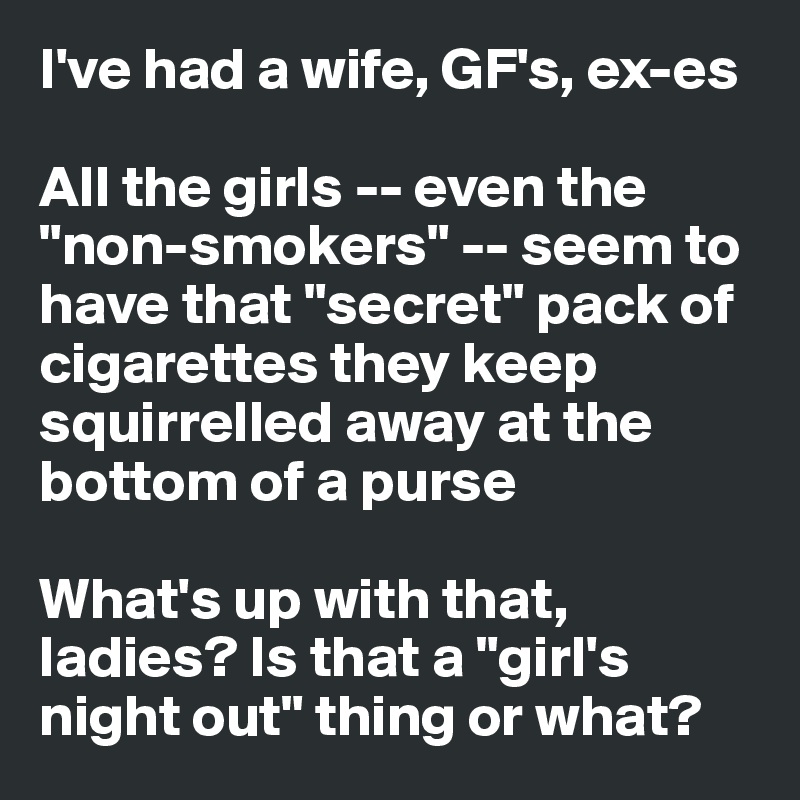I've had a wife, GF's, ex-es

All the girls -- even the "non-smokers" -- seem to have that "secret" pack of cigarettes they keep squirrelled away at the bottom of a purse

What's up with that, ladies? Is that a "girl's night out" thing or what?