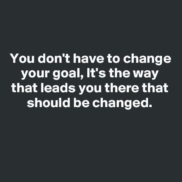 

You don't have to change your goal, It's the way that leads you there that should be changed.



