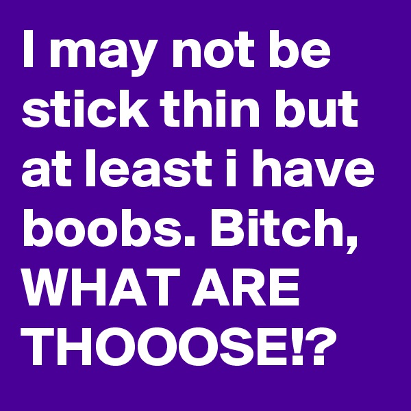 I may not be stick thin but at least i have boobs. Bitch, WHAT ARE THOOOSE!?
