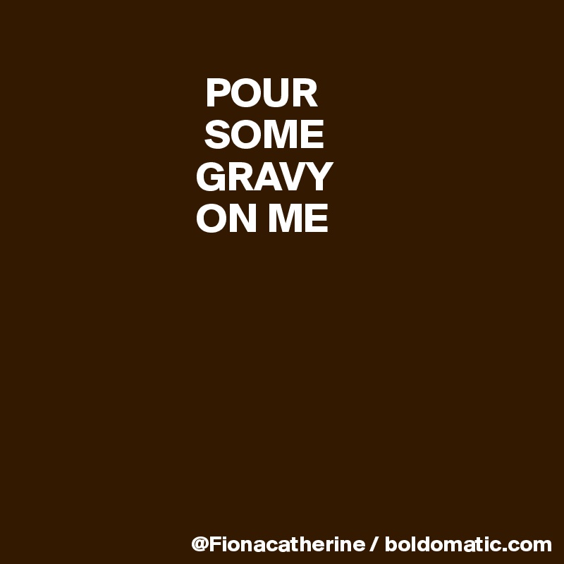 
                     POUR
                     SOME
                    GRAVY
                    ON ME






