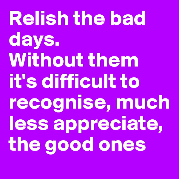 Relish the bad days.
Without them it's difficult to recognise, much less appreciate, the good ones