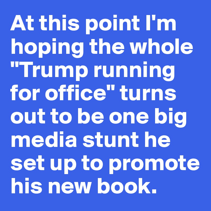 At this point I'm 
hoping the whole "Trump running 
for office" turns
out to be one big media stunt he 
set up to promote his new book. 