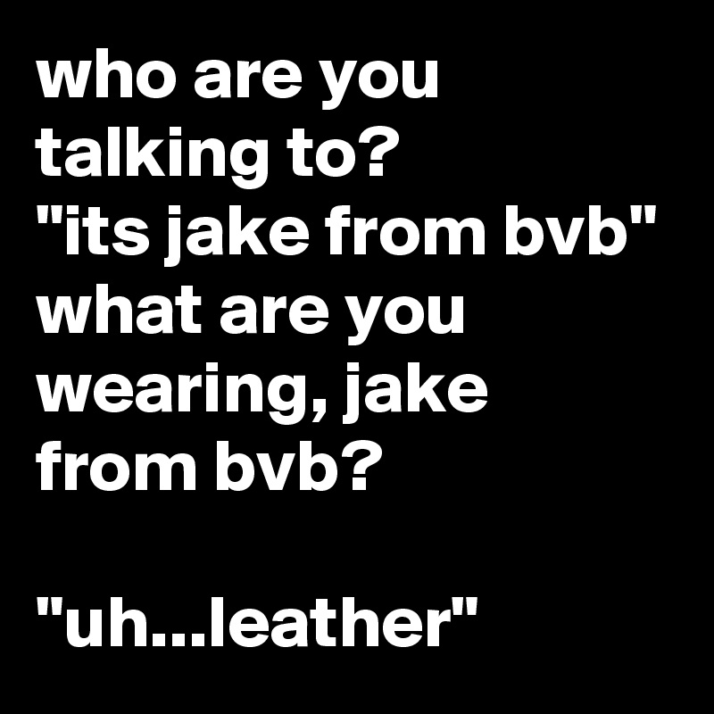 who are you talking to?
"its jake from bvb"
what are you wearing, jake from bvb?

"uh...leather"