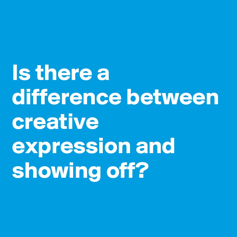 

Is there a difference between 
creative expression and showing off?
 
