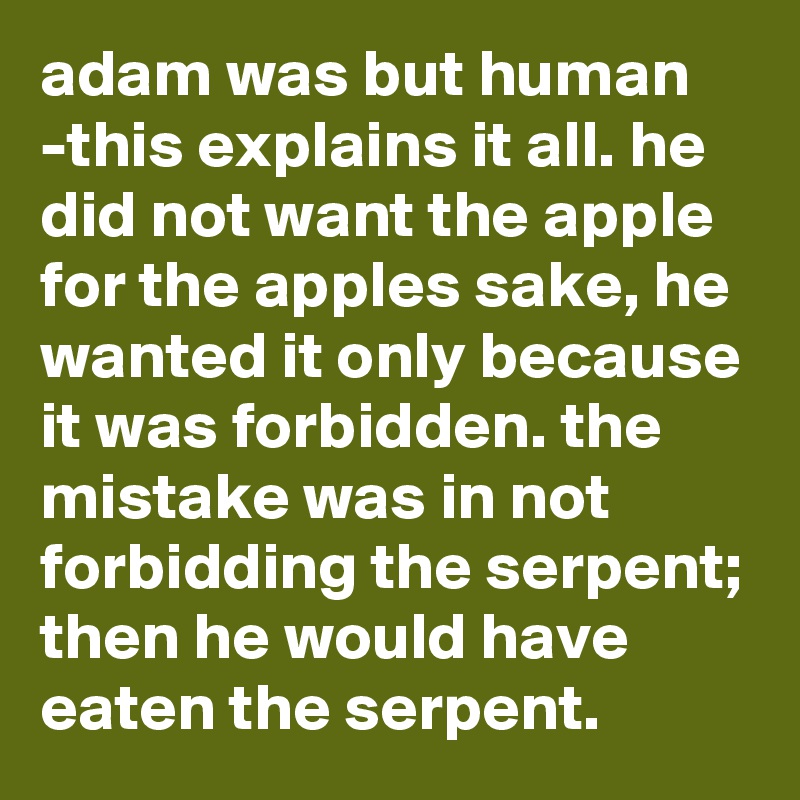 adam was but human -this explains it all. he did not want the apple for the apples sake, he wanted it only because it was forbidden. the mistake was in not forbidding the serpent; then he would have eaten the serpent.