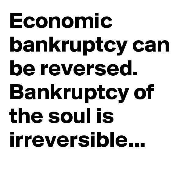 Economic bankruptcy can be reversed. Bankruptcy of the soul is irreversible...