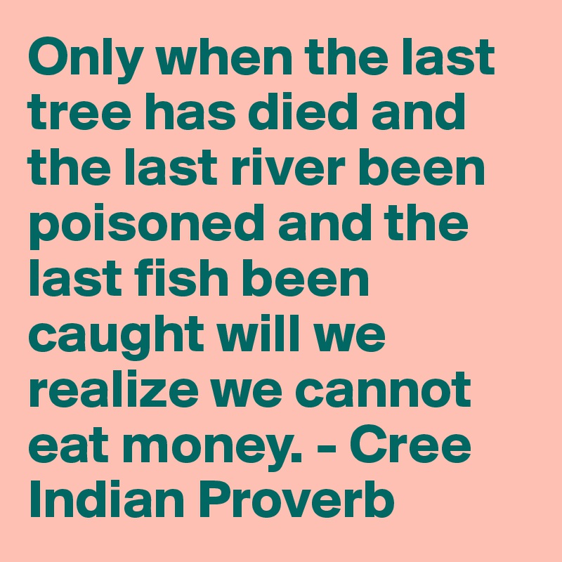 Only when the last tree has died and the last river been poisoned and the last fish been caught will we realize we cannot eat money. - Cree Indian Proverb